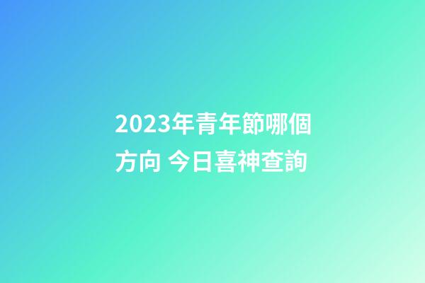 2023年青年節哪個方向 今日喜神查詢
